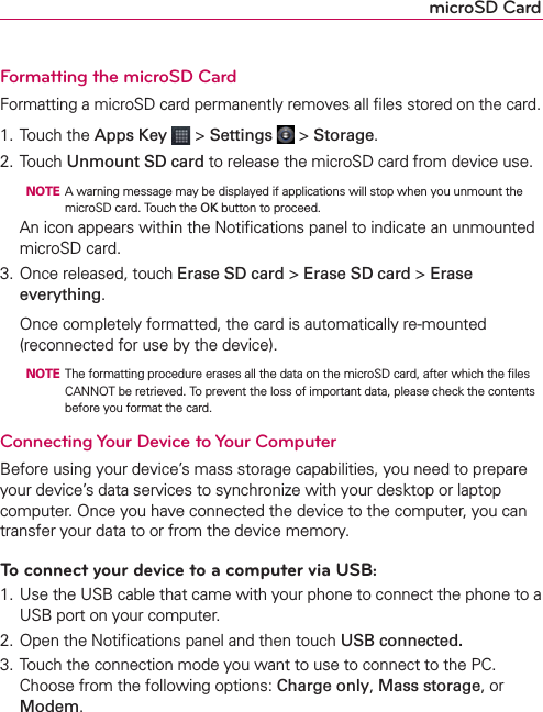 microSD CardFormatting the microSD CardFormatting a microSD card permanently removes all ﬁles stored on the card.1. Touch the Apps Key  &gt; Settings  &gt; Storage.2. Touch Unmount SD card to release the microSD card from device use.  NOTE  A warning message may be displayed if applications will stop when you unmount the microSD card. Touch the OK button to proceed.  An icon appears within the Notiﬁcations panel to indicate an unmounted microSD card.3. Once released, touch Erase SD card &gt; Erase SD card &gt; Erase everything.  Once completely formatted, the card is automatically re-mounted (reconnected for use by the device).  NOTE  The formatting procedure erases all the data on the microSD card, after which the ﬁles CANNOT be retrieved. To prevent the loss of important data, please check the contents before you format the card.Connecting Your Device to Your ComputerBefore using your device’s mass storage capabilities, you need to prepare your device’s data services to synchronize with your desktop or laptop computer. Once you have connected the device to the computer, you can transfer your data to or from the device memory.To connect your device to a computer via USB:1. Use the USB cable that came with your phone to connect the phone to a USB port on your computer.2. Open the Notiﬁcations panel and then touch USB connected.3. Touch the connection mode you want to use to connect to the PC. Choose from the following options: Charge only, Mass storage, or Modem.