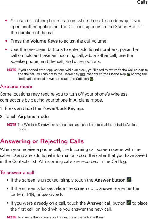 Calls ●  You can use other phone features while the call is underway. If you open another application, the Call icon appears in the Status Bar for the duration of the call.  ● Press the Volume Keys to adjust the call volume. ●  Use the on-screen buttons to enter additional numbers, place the call on hold and take an incoming call, add another call, use the speakerphone, end the call, and other options.  NOTE  If you opened other applications while on a call, you&apos;ll need to return to the Call screen to end the call. You can press the Home Key , then touch the Phone Key  or drag the Notiﬁcations panel down and touch the Call icon  .Airplane modeSome locations may require you to turn off your phone’s wireless connections by placing your phone in Airplane mode.1. Press and hold the Power/Lock Key .2. Touch Airplane mode.  NOTE  The Wireless &amp; networks setting also has a checkbox to enable or disable Airplane mode.Answering or Rejecting CallsWhen you receive a phone call, the Incoming call screen opens with the caller ID and any additional information about the caller that you have saved in the Contacts list. All incoming calls are recorded in the Call log.To answer a call # If the screen is unlocked, simply touch the Answer button  . # If the screen is locked, slide the screen up to answer (or enter the pattern, PIN, or password). # If you were already on a call, touch the Answer call button   to place the ﬁrst call  on hold while you answer the new call.  NOTE  To silence the incoming call ringer, press the Volume Keys. 