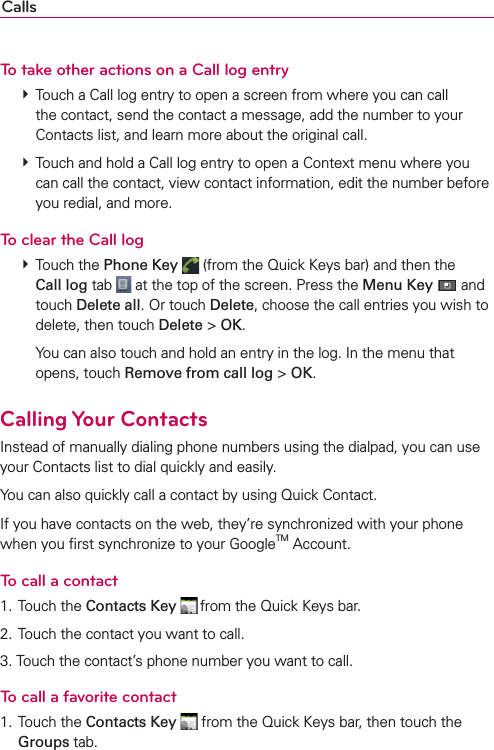 CallsTo take other actions on a Call log entry # Touch a Call log entry to open a screen from where you can call the contact, send the contact a message, add the number to your Contacts list, and learn more about the original call. # Touch and hold a Call log entry to open a Context menu where you can call the contact, view contact information, edit the number before you redial, and more.To clear the Call log # Touch the Phone Key  (from the Quick Keys bar) and then the Call log tab   at the top of the screen. Press the Menu Key  and touch Delete all. Or touch Delete, choose the call entries you wish to delete, then touch Delete &gt; OK.    You can also touch and hold an entry in the log. In the menu that opens, touch Remove from call log &gt; OK.Calling Your ContactsInstead of manually dialing phone numbers using the dialpad, you can use your Contacts list to dial quickly and easily.You can also quickly call a contact by using Quick Contact.If you have contacts on the web, they’re synchronized with your phone when you ﬁrst synchronize to your GoogleTM Account.To call a contact1. Touch the Contacts Key  from the Quick Keys bar.2. Touch the contact you want to call.3. Touch the contact’s phone number you want to call.To call a favorite contact1. Touch the Contacts Key  from the Quick Keys bar, then touch the Groups tab.