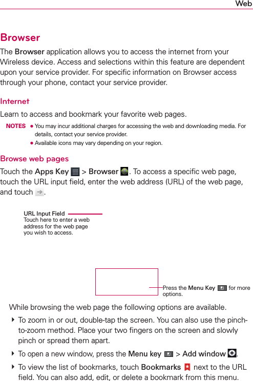 WebBrowserThe Browser application allows you to access the internet from your Wireless device. Access and selections within this feature are dependent upon your service provider. For speciﬁc information on Browser access through your phone, contact your service provider.InternetLearn to access and bookmark your favorite web pages. NOTES ●  You may incur additional charges for accessing the web and downloading media. For details, contact your service provider.     ● Available icons may vary depending on your region.Browse web pagesTouch the Apps Key  &gt; Browser . To access a speciﬁc web page,  touch the URL input ﬁeld, enter the web address (URL) of the web page, and touch  .  While browsing the web page the following options are available. # To zoom in or out, double-tap the screen. You can also use the pinch-to-zoom method. Place your two ﬁngers on the screen and slowly pinch or spread them apart. # To open a new window, press the Menu key  &gt; Add window  . # To view the list of bookmarks, touch Bookmarks  next to the URL ﬁeld. You can also add, edit, or delete a bookmark from this menu.URL Input Field Touch here to enter a web address for the web page you wish to access.Press the Menu Key  for more options.