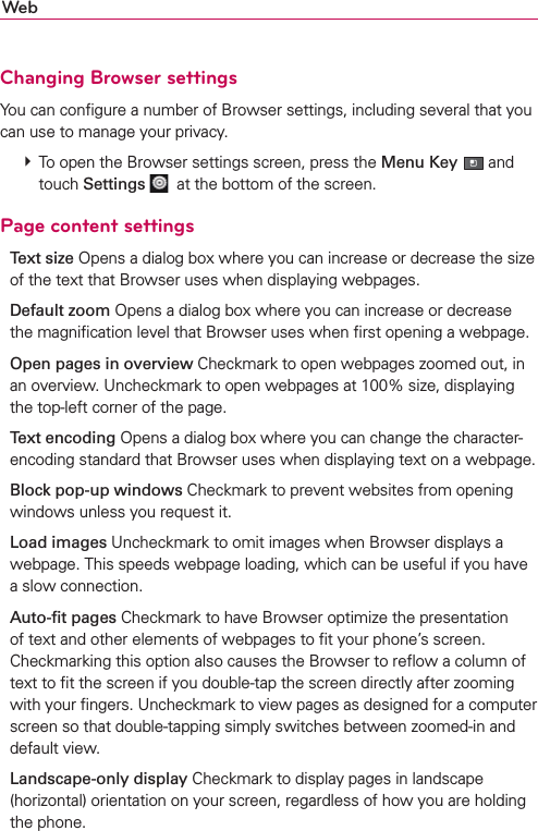 WebChanging Browser settingsYou can conﬁgure a number of Browser settings, including several that you can use to manage your privacy. # To open the Browser settings screen, press the Menu Key  and touch Settings   at the bottom of the screen.Page content settingsText size Opens a dialog box where you can increase or decrease the size of the text that Browser uses when displaying webpages.Default zoom Opens a dialog box where you can increase or decrease the magniﬁcation level that Browser uses when ﬁrst opening a webpage.Open pages in overview Checkmark to open webpages zoomed out, in an overview. Uncheckmark to open webpages at 100% size, displaying the top-left corner of the page.Text encoding Opens a dialog box where you can change the character-encoding standard that Browser uses when displaying text on a webpage.Block pop-up windows Checkmark to prevent websites from opening windows unless you request it.Load images Uncheckmark to omit images when Browser displays a webpage. This speeds webpage loading, which can be useful if you have a slow connection.Auto-ﬁt pages Checkmark to have Browser optimize the presentation of text and other elements of webpages to ﬁt your phone’s screen. Checkmarking this option also causes the Browser to reﬂow a column of text to ﬁt the screen if you double-tap the screen directly after zooming with your ﬁngers. Uncheckmark to view pages as designed for a computer screen so that double-tapping simply switches between zoomed-in and default view.Landscape-only display Checkmark to display pages in landscape (horizontal) orientation on your screen, regardless of how you are holding the phone.