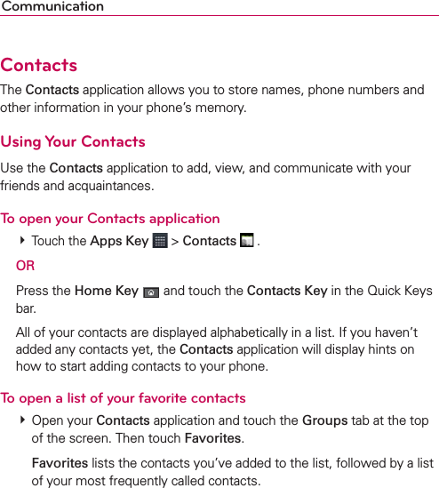 CommunicationContactsThe Contacts application allows you to store names, phone numbers and other information in your phone’s memory.Using Your ContactsUse the Contacts application to add, view, and communicate with your friends and acquaintances.To open your Contacts application # Touch the Apps Key  &gt; Contacts  . OR Press the Home Key  and touch the Contacts Key in the Quick Keys bar.  All of your contacts are displayed alphabetically in a list. If you haven’t added any contacts yet, the Contacts application will display hints on how to start adding contacts to your phone.To open a list of your favorite contacts # Open your Contacts application and touch the Groups tab at the top of the screen. Then touch Favorites.  Favorites lists the contacts you’ve added to the list, followed by a list of your most frequently called contacts. 