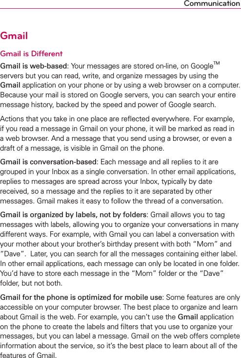 CommunicationGmailGmail is DifferentGmail is web-based: Your messages are stored on-line, on GoogleTM servers but you can read, write, and organize messages by using the Gmail application on your phone or by using a web browser on a computer. Because your mail is stored on Google servers, you can search your entire message history, backed by the speed and power of Google search.Actions that you take in one place are reﬂected everywhere. For example, if you read a message in Gmail on your phone, it will be marked as read in a web browser. And a message that you send using a browser, or even a draft of a message, is visible in Gmail on the phone.Gmail is conversation-based: Each message and all replies to it are grouped in your Inbox as a single conversation. In other email applications, replies to messages are spread across your Inbox, typically by date received, so a message and the replies to it are separated by other messages. Gmail makes it easy to follow the thread of a conversation.Gmail is organized by labels, not by folders: Gmail allows you to tag messages with labels, allowing you to organize your conversations in many different ways. For example, with Gmail you can label a conversation with your mother about your brother’s birthday present with both “Mom” and “Dave”.  Later, you can search for all the messages containing either label. In other email applications, each message can only be located in one folder.  You’d have to store each message in the “Mom” folder or the “Dave” folder, but not both.Gmail for the phone is optimized for mobile use: Some features are only accessible on your computer browser. The best place to organize and learn about Gmail is the web. For example, you can’t use the Gmail application on the phone to create the labels and ﬁlters that you use to organize your messages, but you can label a message. Gmail on the web offers complete information about the service, so it’s the best place to learn about all of the features of Gmail.