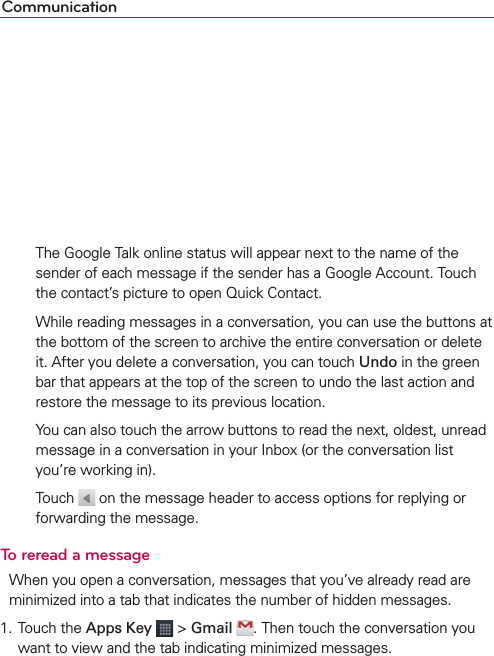 Communication     The Google Talk online status will appear next to the name of the sender of each message if the sender has a Google Account. Touch the contact’s picture to open Quick Contact.     While reading messages in a conversation, you can use the buttons at the bottom of the screen to archive the entire conversation or delete it. After you delete a conversation, you can touch Undo in the green bar that appears at the top of the screen to undo the last action and restore the message to its previous location.    You can also touch the arrow buttons to read the next, oldest, unread message in a conversation in your Inbox (or the conversation list you’re working in).  Touch   on the message header to access options for replying or forwarding the message.To reread a messageWhen you open a conversation, messages that you’ve already read are minimized into a tab that indicates the number of hidden messages.1. Touch the Apps Key  &gt; Gmail . Then touch the conversation you want to view and the tab indicating minimized messages.