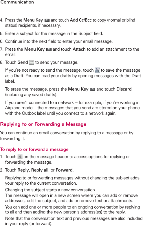 Communication4. Press the Menu Key  and touch Add Cc/Bcc to copy (normal or blind status) recipients, if necessary.5. Enter a subject for the message in the Subject ﬁeld.6. Continue into the next ﬁeld to enter your email message.7. Press the Menu Key  and touch Attach to add an attachment to the email.8. Touch Send  to send your message.  If you’re not ready to send the message, touch   to save the message as a Draft. You can read your drafts by opening messages with the Draft label.  To erase the message, press the Menu Key  and touch Discard (including any saved drafts).  If you aren’t connected to a network - for example, if you’re working in Airplane mode - the messages that you send are stored on your phone with the Outbox label until you connect to a network again.Replying to or Forwarding a MessageYou can continue an email conversation by replying to a message or by forwarding it.To reply to or forward a message1. Touch   on the message header to access options for replying or forwarding the message.2. Touch Reply, Reply all, or Forward.  Replying to or forwarding messages without changing the subject adds your reply to the current conversation.  Changing the subject starts a new conversation. The message will open in a new screen where you can add or remove addresses, edit the subject, and add or remove text or attachments.  You can add one or more people to an ongoing conversation by replying to all and then adding the new person’s address(es) to the reply.  Note that the conversation text and previous messages are also included in your reply (or forward).