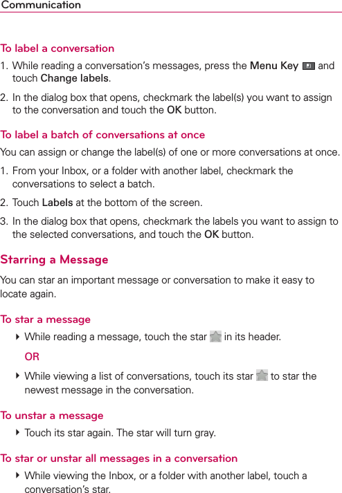 CommunicationTo label a conversation1. While reading a conversation’s messages, press the Menu Key  and touch Change labels.2. In the dialog box that opens, checkmark the label(s) you want to assign to the conversation and touch the OK button.To label a batch of conversations at onceYou can assign or change the label(s) of one or more conversations at once.1. From your Inbox, or a folder with another label, checkmark the conversations to select a batch.2. Touch Labels at the bottom of the screen.3. In the dialog box that opens, checkmark the labels you want to assign to the selected conversations, and touch the OK button.Starring a MessageYou can star an important message or conversation to make it easy to locate again.To star a message # While reading a message, touch the star   in its header.  OR # While viewing a list of conversations, touch its star   to star the newest message in the conversation.To unstar a message # Touch its star again. The star will turn gray.To star or unstar all messages in a conversation # While viewing the Inbox, or a folder with another label, touch a conversation’s star.