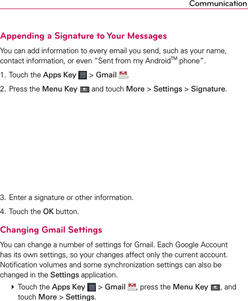 CommunicationAppending a Signature to Your MessagesYou can add information to every email you send, such as your name, contact information, or even “Sent from my AndroidTM phone”.1. Touch the Apps Key  &gt; Gmail  .2. Press the Menu Key  and touch More &gt; Settings &gt; Signature.3. Enter a signature or other information.4. Touch the OK button.Changing Gmail SettingsYou can change a number of settings for Gmail. Each Google Account has its own settings, so your changes affect only the current account. Notiﬁcation volumes and some synchronization settings can also be changed in the Settings application. # Touch the Apps Key  &gt; Gmail , press the Menu Key , and touch More &gt; Settings.