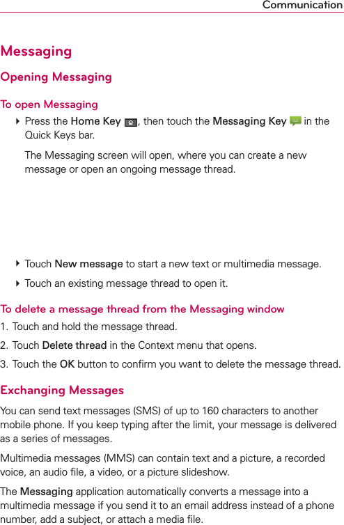 CommunicationMessagingOpening MessagingTo open Messaging # Press the Home Key , then touch the Messaging Key  in the Quick Keys bar.    The Messaging screen will open, where you can create a new message or open an ongoing message thread. # Touch New message to start a new text or multimedia message. # Touch an existing message thread to open it.To delete a message thread from the Messaging window1. Touch and hold the message thread.2. Touch Delete thread in the Context menu that opens.3. Touch the OK button to conﬁrm you want to delete the message thread.Exchanging MessagesYou can send text messages (SMS) of up to 160 characters to another mobile phone. If you keep typing after the limit, your message is delivered as a series of messages.Multimedia messages (MMS) can contain text and a picture, a recorded voice, an audio ﬁle, a video, or a picture slideshow.The Messaging application automatically converts a message into a multimedia message if you send it to an email address instead of a phone number, add a subject, or attach a media ﬁle.