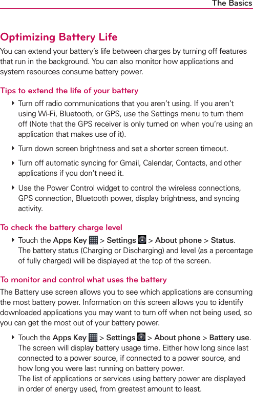 The BasicsOptimizing Battery LifeYou can extend your battery’s life between charges by turning off features that run in the background. You can also monitor how applications and system resources consume battery power.Tips to extend the life of your battery㻌# Turn off radio communications that you aren’t using. If you aren’t using Wi-Fi, Bluetooth, or GPS, use the Settings menu to turn them off (Note that the GPS receiver is only turned on when you’re using an application that makes use of it).㻌# Turn down screen brightness and set a shorter screen timeout.㻌# Turn off automatic syncing for Gmail, Calendar, Contacts, and other applications if you don’t need it.㻌# Use the Power Control widget to control the wireless connections, GPS connection, Bluetooth power, display brightness, and syncing activity.To check the battery charge level㻌# Touch the Apps Key  &gt; Settings  &gt; About phone &gt; Status.㻌The battery status (Charging or Discharging) and level (as a percentage of fully charged) will be displayed at the top of the screen.To monitor and control what uses the batteryThe Battery use screen allows you to see which applications are consuming the most battery power. Information on this screen allows you to identify downloaded applications you may want to turn off when not being used, so you can get the most out of your battery power.㻌# Touch the Apps Key  &gt; Settings  &gt; About phone &gt; Battery use. The screen will display battery usage time. Either how long since last connected to a power source, if connected to a power source, and how long you were last running on battery power. The list of applications or services using battery power are displayed in order of energy used, from greatest amount to least.