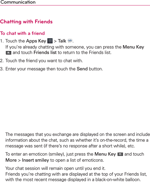 CommunicationChatting with FriendsTo chat with a friend1. Touch the Apps Key  &gt; Talk . If you’re already chatting with someone, you can press the Menu Key  and touch Friends list to return to the Friends list.2. Touch the friend you want to chat with.3. Enter your message then touch the Send button.  The messages that you exchange are displayed on the screen and include information about the chat, such as whether it’s on-the-record, the time a message was sent (if there’s no response after a short while), etc.  To enter an emoticon (smiley), just press the Menu Key  and touch More &gt; Insert smiley to open a list of emoticons.  Your chat session will remain open until you end it. Friends you’re chatting with are displayed at the top of your Friends list, with the most recent message displayed in a black-on-white balloon.