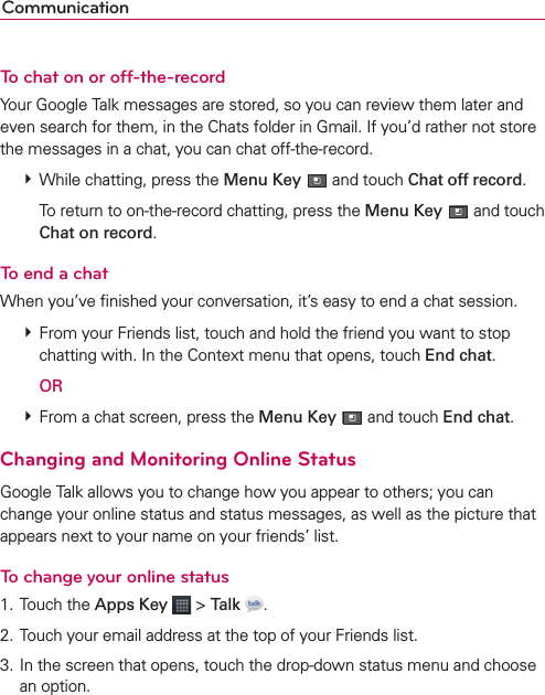 CommunicationTo chat on or off-the-recordYour Google Talk messages are stored, so you can review them later and even search for them, in the Chats folder in Gmail. If you’d rather not store the messages in a chat, you can chat off-the-record. # While chatting, press the Menu Key  and touch Chat off record.    To return to on-the-record chatting, press the Menu Key  and touch Chat on record.To end a chatWhen you’ve ﬁnished your conversation, it’s easy to end a chat session. # From your Friends list, touch and hold the friend you want to stop chatting with. In the Context menu that opens, touch End chat.  OR # From a chat screen, press the Menu Key  and touch End chat.Changing and Monitoring Online StatusGoogle Talk allows you to change how you appear to others; you can change your online status and status messages, as well as the picture that appears next to your name on your friends’ list.To change your online status1. Touch the Apps Key  &gt; Talk  .2. Touch your email address at the top of your Friends list.3. In the screen that opens, touch the drop-down status menu and choose an option.