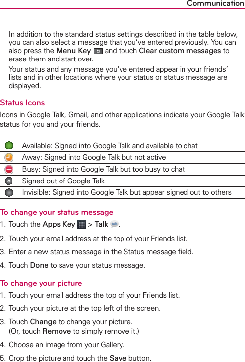 Communication  In addition to the standard status settings described in the table below, you can also select a message that you’ve entered previously. You can also press the Menu Key  and touch Clear custom messages to erase them and start over.  Your status and any message you’ve entered appear in your friends’ lists and in other locations where your status or status message are displayed.Status IconsIcons in Google Talk, Gmail, and other applications indicate your Google Talk status for you and your friends.Available: Signed into Google Talk and available to chatAway: Signed into Google Talk but not activeBusy: Signed into Google Talk but too busy to chatSigned out of Google TalkInvisible: Signed into Google Talk but appear signed out to othersTo change your status message1. Touch the Apps Key  &gt; Talk  .2. Touch your email address at the top of your Friends list.3. Enter a new status message in the Status message ﬁeld.4. Touch Done to save your status message.To change your picture1. Touch your email address the top of your Friends list.2. Touch your picture at the top left of the screen.3. Touch Change to change your picture.  (Or, touch Remove to simply remove it.)4. Choose an image from your Gallery.5. Crop the picture and touch the Save button.