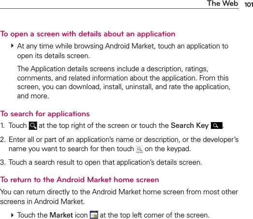 101The WebTo open a screen with details about an application  At any time while browsing Android Market, touch an application to open its details screen.    The Application details screens include a description, ratings, comments, and related information about the application. From this screen, you can download, install, uninstall, and rate the application, and more.To search for applications1. Touch   at the top right of the screen or touch the Search Key  .2. Enter all or part of an application’s name or description, or the developer’s name you want to search for then touch   on the keypad.3. Touch a search result to open that application’s details screen.To return to the Android Market home screenYou can return directly to the Android Market home screen from most other screens in Android Market.  Touch the Market icon   at the top left corner of the screen.
