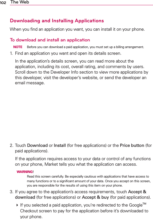 102 The WebDownloading and Installing ApplicationsWhen you ﬁnd an application you want, you can install it on your phone.To download and install an application NOTE  Before you can download a paid application, you must set up a billing arrangement.1.  Find an application you want and open its details screen.  In the application’s details screen, you can read more about the application, including its cost, overall rating, and comments by users. Scroll down to the Developer Info section to view more applications by this developer, visit the developer’s website, or send the developer an email message.2. Touch Download or Install (for free applications) or the Price button (for paid applications). If the application requires access to your data or control of any functions on your phone, Market tells you what the application can access.  WARNING! Read this screen carefully. Be especially cautious with applications that have access to many functions or to a signiﬁcant amount of your data. Once you accept on this screen, you are responsible for the results of using this item on your phone.3. If you agree to the application’s access requirements, touch Accept &amp; download (for free applications) or Accept &amp; buy (for paid applications).  If you selected a paid application, you’re redirected to the GoogleTM Checkout screen to pay for the application before it’s downloaded to your phone.