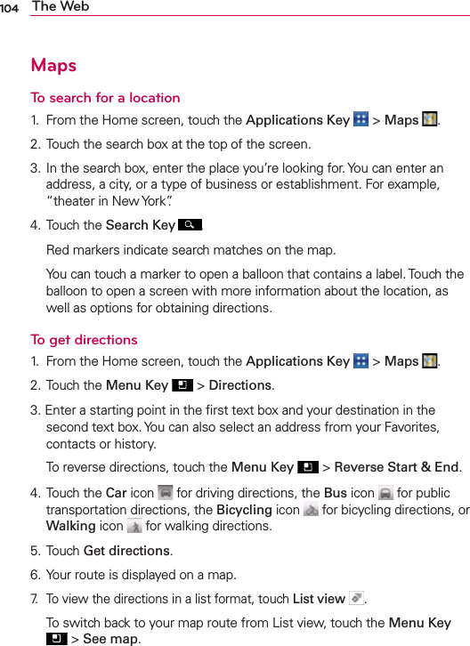 104 The WebMapsTo search for a location1.  From the Home screen, touch the Applications Key  &gt; Maps  .2. Touch the search box at the top of the screen.3. In the search box, enter the place you’re looking for. You can enter an address, a city, or a type of business or establishment. For example, “theater in New York”.4. Touch the Search Key .  Red markers indicate search matches on the map.  You can touch a marker to open a balloon that contains a label. Touch the balloon to open a screen with more information about the location, as well as options for obtaining directions.To get directions1.  From the Home screen, touch the Applications Key  &gt; Maps  .2. Touch the Menu Key  &gt; Directions.3. Enter a starting point in the ﬁrst text box and your destination in the second text box. You can also select an address from your Favorites, contacts or history.  To reverse directions, touch the Menu Key  &gt; Reverse Start &amp; End.4. Touch the Car icon   for driving directions, the Bus icon   for public transportation directions, the Bicycling icon   for bicycling directions, or Walking icon   for walking directions.5. Touch Get directions.6. Your route is displayed on a map.7.  To view the directions in a list format, touch List view  .  To switch back to your map route from List view, touch the Menu Key  &gt; See map.