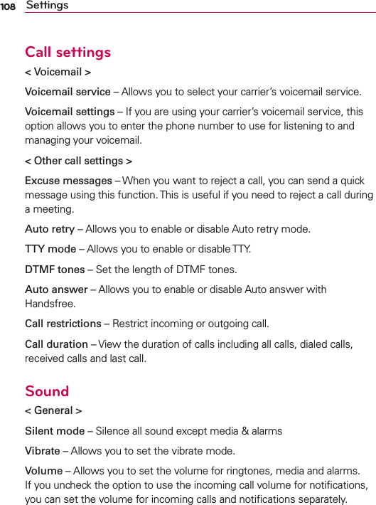 108 SettingsCall settings&lt; Voicemail &gt;Voicemail service – Allows you to select your carrier’s voicemail service.Voicemail settings – If you are using your carrier’s voicemail service, this option allows you to enter the phone number to use for listening to and managing your voicemail.&lt; Other call settings &gt;Excuse messages – When you want to reject a call, you can send a quick message using this function. This is useful if you need to reject a call during a meeting.Auto retry – Allows you to enable or disable Auto retry mode.TTY mode – Allows you to enable or disable TTY.DTMF tones – Set the length of DTMF tones.Auto answer – Allows you to enable or disable Auto answer with Handsfree.Call restrictions – Restrict incoming or outgoing call.Call duration – View the duration of calls including all calls, dialed calls, received calls and last call.Sound&lt; General &gt;Silent mode – Silence all sound except media &amp; alarmsVibrate – Allows you to set the vibrate mode.Volume – Allows you to set the volume for ringtones, media and alarms. If you uncheck the option to use the incoming call volume for notiﬁcations, you can set the volume for incoming calls and notiﬁcations separately.108
