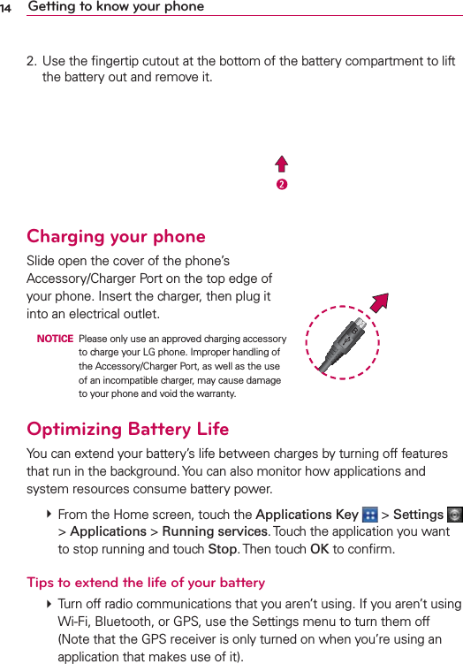 14 Getting to know your phone2. Use the ﬁngertip cutout at the bottom of the battery compartment to lift the battery out and remove it.Charging your phoneSlide open the cover of the phone’s Accessory/Charger Port on the top edge of your phone. Insert the charger, then plug it into an electrical outlet. NOTICE  Please only use an approved charging accessory to charge your LG phone. Improper handling of the Accessory/Charger Port, as well as the use of an incompatible charger, may cause damage to your phone and void the warranty.Optimizing Battery LifeYou can extend your battery’s life between charges by turning off features that run in the background. You can also monitor how applications and system resources consume battery power.  From the Home screen, touch the Applications Key  &gt; Settings   &gt; Applications &gt; Running services. Touch the application you want to stop running and touch Stop. Then  touch  OK to conﬁrm.Tips to extend the life of your battery㻌 Turn off radio communications that you aren’t using. If you aren’t using Wi-Fi, Bluetooth, or GPS, use the Settings menu to turn them off (Note that the GPS receiver is only turned on when you’re using an application that makes use of it).