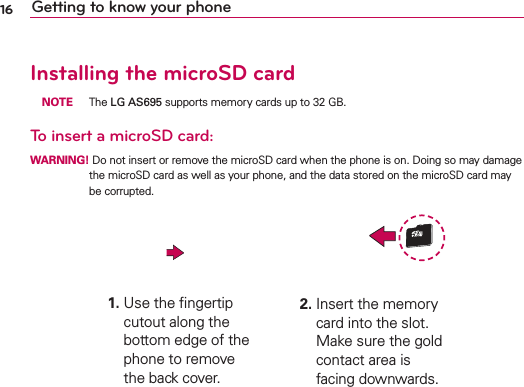 16 Getting to know your phoneInstalling the microSD card NOTE The LG AS695 supports memory cards up to 32 GB.To insert a microSD card:WARNING! Do not insert or remove the microSD card when the phone is on. Doing so may damage the microSD card as well as your phone, and the data stored on the microSD card may be corrupted.1.  Use the ﬁngertip cutout along the bottom edge of the phone to remove the back cover.2.  Insert the memory card into the slot. Make sure the gold contact area is facing downwards.
