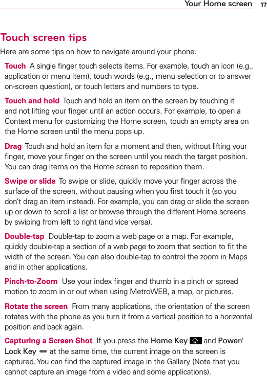 17Your Home screenTouch screen tipsHere are some tips on how to navigate around your phone.Touch  A single ﬁnger touch selects items. For example, touch an icon (e.g., application or menu item), touch words (e.g., menu selection or to answer on-screen question), or touch letters and numbers to type.Touch and hold  Touch and hold an item on the screen by touching it and not lifting your ﬁnger until an action occurs. For example, to open a Context menu for customizing the Home screen, touch an empty area on the Home screen until the menu pops up.Drag  Touch and hold an item for a moment and then, without lifting your ﬁnger, move your ﬁnger on the screen until you reach the target position. You can drag items on the Home screen to reposition them.Swipe or slide  To swipe or slide, quickly move your ﬁnger across the surface of the screen, without pausing when you ﬁrst touch it (so you don’t drag an item instead). For example, you can drag or slide the screen up or down to scroll a list or browse through the different Home screens by swiping from left to right (and vice versa).Double-tap  Double-tap to zoom a web page or a map. For example, quickly double-tap a section of a web page to zoom that section to ﬁt the width of the screen. You can also double-tap to control the zoom in Maps and in other applications.Pinch-to-Zoom  Use your index ﬁnger and thumb in a pinch or spread motion to zoom in or out when using MetroWEB, a map, or pictures.Rotate the screen  From many applications, the orientation of the screen rotates with the phone as you turn it from a vertical position to a horizontal position and back again.Capturing a Screen Shot  If you press the Home Key   and Power/Lock Key  at the same time, the current image on the screen is captured. You can ﬁnd the captured image in the Gallery (Note that you cannot capture an image from a video and some applications).