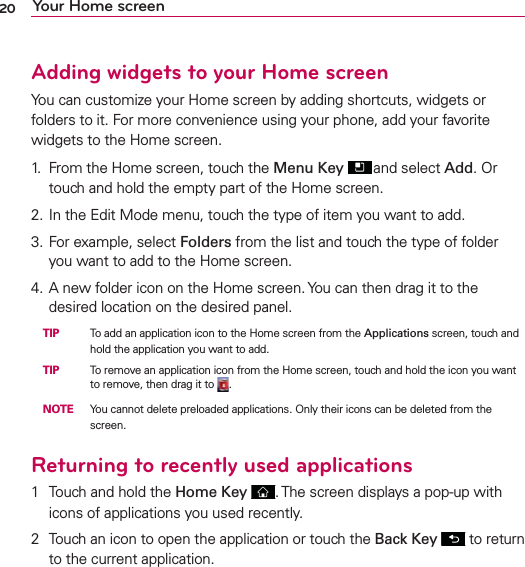 20 Your Home screenAdding widgets to your Home screenYou can customize your Home screen by adding shortcuts, widgets or folders to it. For more convenience using your phone, add your favorite widgets to the Home screen.1.  From the Home screen, touch the Menu Key  and select Add. Or touch and hold the empty part of the Home screen.2. In the Edit Mode menu, touch the type of item you want to add.3. For example, select Folders from the list and touch the type of folder you want to add to the Home screen.4. A new folder icon on the Home screen. You can then drag it to the desired location on the desired panel. TIP   To add an application icon to the Home screen from the Applications screen, touch and hold the application you want to add. TIP  To remove an application icon from the Home screen, touch and hold the icon you want to remove, then drag it to  . NOTE  You cannot delete preloaded applications. Only their icons can be deleted from the screen.Returning to recently used applications1  Touch and hold the Home Key  . The screen displays a pop-up with icons of applications you used recently.2  Touch an icon to open the application or touch the Back Key  to return to the current application.