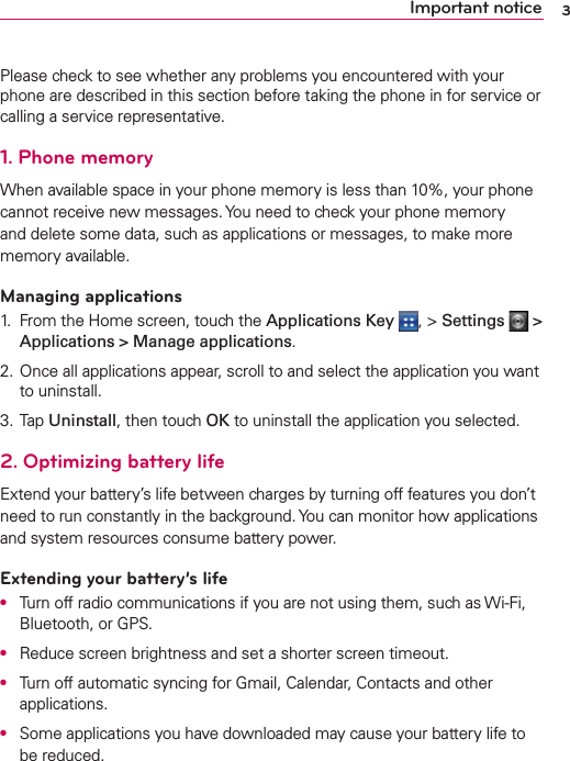 3Important noticePlease check to see whether any problems you encountered with your phone are described in this section before taking the phone in for service or calling a service representative.1. Phone memoryWhen available space in your phone memory is less than 10%, your phone cannot receive new messages. You need to check your phone memory and delete some data, such as applications or messages, to make more memory available.Managing applications1.  From the Home screen, touch the Applications Key  , &gt; Settings   &gt; Applications &gt; Manage applications.2. Once all applications appear, scroll to and select the application you want to uninstall.3. Tap Uninstall, then touch OK to uninstall the application you selected.2. Optimizing battery lifeExtend your battery’s life between charges by turning off features you don’t need to run constantly in the background. You can monitor how applications and system resources consume battery power.Extending your battery’s lifeO  Turn off radio communications if you are not using them, such as Wi-Fi, Bluetooth, or GPS.O  Reduce screen brightness and set a shorter screen timeout.O  Turn off automatic syncing for Gmail, Calendar, Contacts and other applications.O  Some applications you have downloaded may cause your battery life to be reduced.