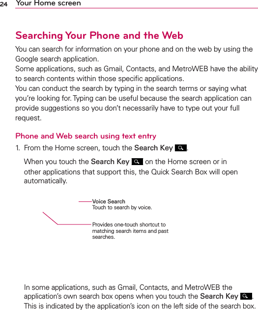 24 Your Home screenSearching Your Phone and the WebYou can search for information on your phone and on the web by using the Google search application. Some applications, such as Gmail, Contacts, and MetroWEB have the ability to search contents within those speciﬁc applications. You can conduct the search by typing in the search terms or saying what you’re looking for. Typing can be useful because the search application can provide suggestions so you don’t necessarily have to type out your full request.Phone and Web search using text entry1.  From the Home screen, touch the Search Key  .  When you touch the Search Key  on the Home screen or in other applications that support this, the Quick Search Box will open automatically.   In some applications, such as Gmail, Contacts, and MetroWEB the application’s own search box opens when you touch the Search Key . This is indicated by the application’s icon on the left side of the search box.Provides one-touch shortcut to matching search items and past searches.Voice SearchTouch to search by voice.