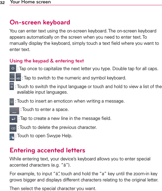 32 Your Home screenOn-screen keyboardYou can enter text using the on-screen keyboard. The on-screen keyboard appears automatically on the screen when you need to enter text. To manually display the keyboard, simply touch a text ﬁeld where you want to enter text.Using the keypad &amp; entering text :  Tap once to capitalize the next letter you type. Double tap for all caps.   :  Tap to switch to the numeric and symbol keyboard.  :  Touch to switch the input language or touch and hold to view a list of the available input languages. : Touch to insert an emoticon when writing a message. : Touch to enter a space. :  Tap to create a new line in the message ﬁeld. : Touch to delete the previous character. : Touch to open Swype Help.Entering accented lettersWhile entering text, your device’s keyboard allows you to enter special accented characters (e.g. “á”).For example, to input “á”, touch and hold the “a” key until the zoom-in key grows bigger and displays different characters relating to the original letter.Then select the special character you want.