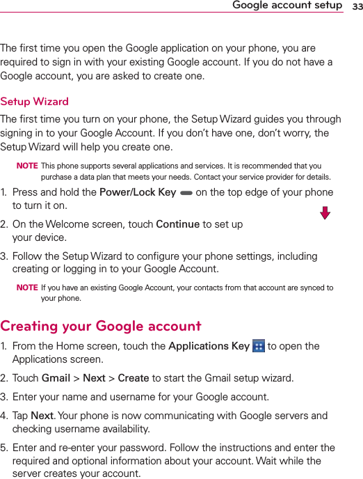33Google account setupThe ﬁrst time you open the Google application on your phone, you are required to sign in with your existing Google account. If you do not have a Google account, you are asked to create one.Setup WizardThe ﬁrst time you turn on your phone, the Setup Wizard guides you through signing in to your Google Account. If you don’t have one, don’t worry, the Setup Wizard will help you create one.  NOTE  This phone supports several applications and services. It is recommended that you purchase a data plan that meets your needs. Contact your service provider for details.1.  Press and hold the Power/Lock Key  on the top edge of your phone to turn it on.2. On the Welcome screen, touch Continue to set up your device.3. Follow the Setup Wizard to conﬁgure your phone settings, including creating or logging in to your Google Account.  NOTE  If you have an existing Google Account, your contacts from that account are synced to your phone.Creating your Google account1.  From the Home screen, touch the Applications Key  to open the Applications screen.2. Touch Gmail &gt; Next &gt; Create to start the Gmail setup wizard.3. Enter your name and username for your Google account.4. Tap Next. Your phone is now communicating with Google servers and checking username availability.5. Enter and re-enter your password. Follow the instructions and enter the required and optional information about your account. Wait while the server creates your account.
