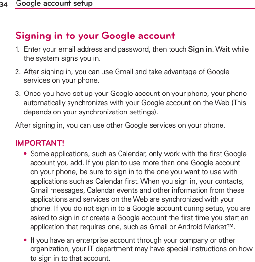 34 Google account setupSigning in to your Google account1.  Enter your email address and password, then touch Sign in. Wait while the system signs you in.2. After signing in, you can use Gmail and take advantage of Google services on your phone.3. Once you have set up your Google account on your phone, your phone automatically synchronizes with your Google account on the Web (This depends on your synchronization settings).After signing in, you can use other Google services on your phone.IMPORTANT! O  Some applications, such as Calendar, only work with the ﬁrst Google account you add. If you plan to use more than one Google account on your phone, be sure to sign in to the one you want to use with applications such as Calendar ﬁrst. When you sign in, your contacts, Gmail messages, Calendar events and other information from these applications and services on the Web are synchronized with your phone. If you do not sign in to a Google account during setup, you are asked to sign in or create a Google account the ﬁrst time you start an application that requires one, such as Gmail or Android Market™. O  If you have an enterprise account through your company or other organization, your IT department may have special instructions on how to sign in to that account.