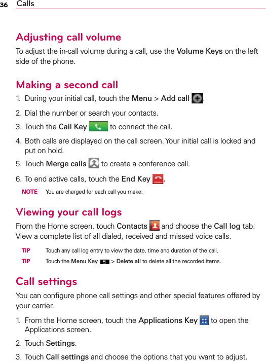 36 Calls36Adjusting call volumeTo adjust the in-call volume during a call, use the Volume Keys on the left side of the phone.Making a second call1.  During your initial call, touch the Menu &gt; Add call  .2. Dial the number or search your contacts.3. Touch the Call Key  to connect the call.4. Both calls are displayed on the call screen. Your initial call is locked and put on hold.5. Touch Merge calls  to create a conference call.6. To end active calls, touch the End Key  . NOTE  You are charged for each call you make.Viewing your call logsFrom the Home screen, touch Contacts  and choose the Call log tab. View a complete list of all dialed, received and missed voice calls. TIP   Touch any call log entry to view the date, time and duration of the call. TIP   Touch the Menu Key  &gt; Delete all to delete all the recorded items.Call settingsYou can conﬁgure phone call settings and other special features offered by your carrier.1.  From the Home screen, touch the Applications Key   to open the Applications screen.2. Touch Settings.3. Touch Call settings and choose the options that you want to adjust.