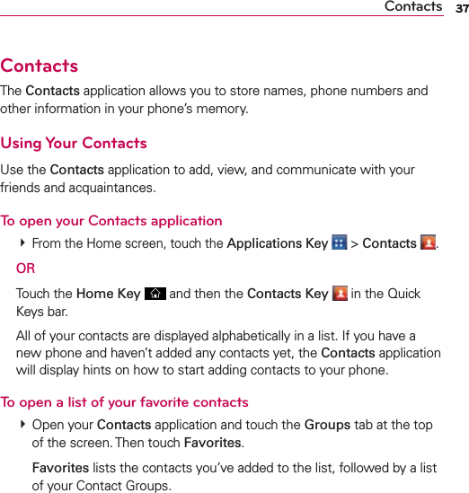 37Contacts 37ContactsThe Contacts application allows you to store names, phone numbers and other information in your phone’s memory.Using Your ContactsUse the Contacts application to add, view, and communicate with your friends and acquaintances.To open your Contacts application  From the Home screen, touch the Applications Key  &gt; Contacts . OR Touch the Home Key  and then the Contacts Key  in the Quick Keys bar.  All of your contacts are displayed alphabetically in a list. If you have a new phone and haven’t added any contacts yet, the Contacts application will display hints on how to start adding contacts to your phone.To open a list of your favorite contacts  Open your Contacts application and touch the Groups tab at the top of the screen. Then touch Favorites.  Favorites lists the contacts you’ve added to the list, followed by a list of your Contact Groups. 