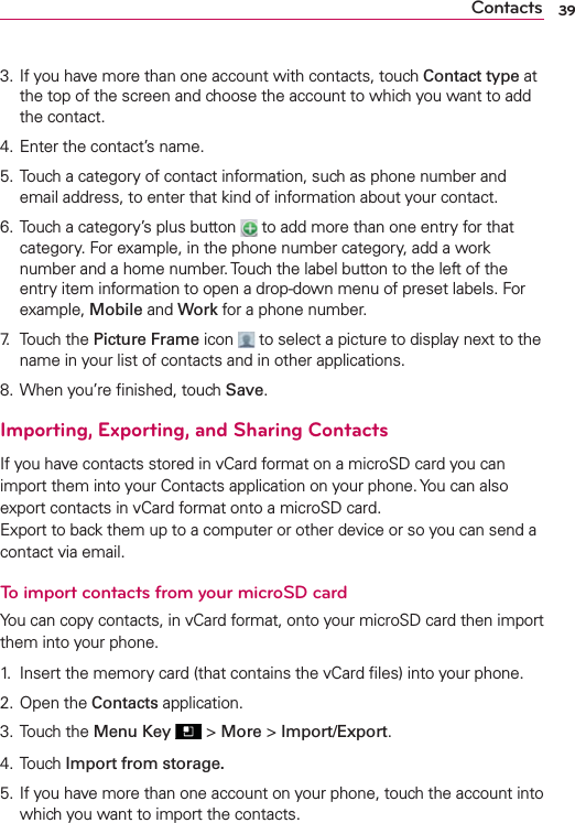 3. If you have more than one account with contacts, touch Contact type at the top of the screen and choose the account to which you want to add the contact.4. Enter the contact’s name.5. Touch a category of contact information, such as phone number and email address, to enter that kind of information about your contact.6. Touch a category’s plus button   to add more than one entry for that category. For example, in the phone number category, add a work number and a home number. Touch the label button to the left of the entry item information to open a drop-down menu of preset labels. For example, Mobile and Work for a phone number.7. Touch the Picture Frame icon   to select a picture to display next to the name in your list of contacts and in other applications.8. When you’re ﬁnished, touch Save.Importing, Exporting, and Sharing ContactsIf you have contacts stored in vCard format on a microSD card you can import them into your Contacts application on your phone. You can also export contacts in vCard format onto a microSD card. Export to back them up to a computer or other device or so you can send a contact via email.To import contacts from your microSD cardYou can copy contacts, in vCard format, onto your microSD card then import them into your phone.1.  Insert the memory card (that contains the vCard ﬁles) into your phone.2. Open the Contacts application.3. Touch the Menu Key  &gt; More &gt; Import/Export.4. Touch Import from storage.5. If you have more than one account on your phone, touch the account into which you want to import the contacts.39Contacts