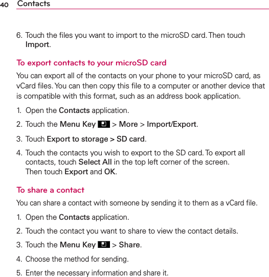 40 Contacts6. Touch the ﬁles you want to import to the microSD card. Then touch Import.To export contacts to your microSD cardYou can export all of the contacts on your phone to your microSD card, as vCard ﬁles. You can then copy this ﬁle to a computer or another device that is compatible with this format, such as an address book application.1. Open the Contacts application.2. Touch the Menu Key  &gt; More &gt; Import/Export.3. Touch Export to storage &gt; SD card.4. Touch the contacts you wish to export to the SD card. To export all contacts, touch Select All in the top left corner of the screen. Then touch Export and OK.To share a contactYou can share a contact with someone by sending it to them as a vCard ﬁle.1. Open the Contacts application.2. Touch the contact you want to share to view the contact details.3. Touch the Menu Key  &gt; Share.4.  Choose the method for sending.5.  Enter the necessary information and share it.