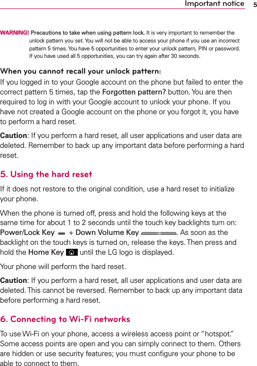 5Important noticeWARNING! Precautions to take when using pattern lock. It is very important to remember the unlock pattern you set. You will not be able to access your phone if you use an incorrect pattern 5 times. You have 5 opportunities to enter your unlock pattern, PIN or password. If you have used all 5 opportunities, you can try again after 30 seconds.When you cannot recall your unlock pattern:If you logged in to your Google account on the phone but failed to enter the correct pattern 5 times, tap the Forgotten pattern? button. You are then required to log in with your Google account to unlock your phone. If you have not created a Google account on the phone or you forgot it, you have to perform a hard reset.Caution: If you perform a hard reset, all user applications and user data are deleted. Remember to back up any important data before performing a hard reset.5. Using the hard resetIf it does not restore to the original condition, use a hard reset to initialize your phone.When the phone is turned off, press and hold the following keys at the same time for about 1 to 2 seconds until the touch key backlights turn on: Power/Lock Key  + Down Volume Key . As soon as the backlight on the touch keys is turned on, release the keys. Then press and hold the Home Key  until the LG logo is displayed.Your phone will perform the hard reset.Caution: If you perform a hard reset, all user applications and user data are deleted. This cannot be reversed. Remember to back up any important data before performing a hard reset.6. Connecting to Wi-Fi networksTo use Wi-Fi on your phone, access a wireless access point or “hotspot.” Some access points are open and you can simply connect to them. Others are hidden or use security features; you must conﬁgure your phone to be able to connect to them.
