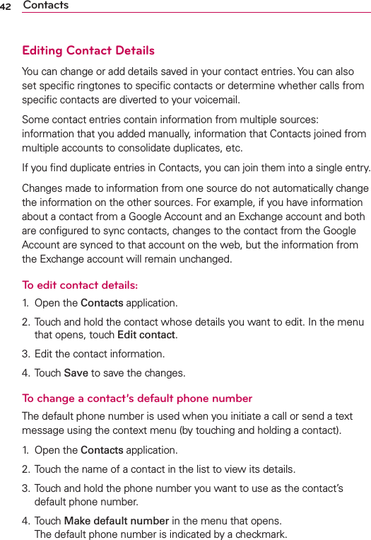 42 ContactsEditing Contact DetailsYou can change or add details saved in your contact entries. You can also set speciﬁc ringtones to speciﬁc contacts or determine whether calls from speciﬁc contacts are diverted to your voicemail.Some contact entries contain information from multiple sources:  information that you added manually, information that Contacts joined from multiple accounts to consolidate duplicates, etc.If you ﬁnd duplicate entries in Contacts, you can join them into a single entry.Changes made to information from one source do not automatically change the information on the other sources. For example, if you have information about a contact from a Google Account and an Exchange account and both are conﬁgured to sync contacts, changes to the contact from the Google Account are synced to that account on the web, but the information from the Exchange account will remain unchanged.To edit contact details:1. Open the Contacts application.2. Touch and hold the contact whose details you want to edit. In the menu that opens, touch Edit contact.3. Edit the contact information.4. Touch Save to save the changes.To change a contact’s default phone numberThe default phone number is used when you initiate a call or send a text message using the context menu (by touching and holding a contact).1. Open the Contacts application.2. Touch the name of a contact in the list to view its details.3. Touch and hold the phone number you want to use as the contact’s default phone number.4. Touch Make default number in the menu that opens.The default phone number is indicated by a checkmark.