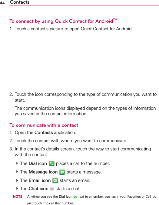 44 ContactsTo connect by using Quick Contact for AndroidTM1.  Touch a contact’s picture to open Quick Contact for Android.2. Touch the icon corresponding to the type of communication you want to start.  The communication icons displayed depend on the types of information you saved in the contact information.To communicate with a contact1. Open the Contacts application.2. Touch the contact with whom you want to communicate.3. In the contact’s details screen, touch the way to start communicating with the contact.  The Dial icon  places a call to the number.  The Message icon  starts a message.   The Email icon  starts an email.  The Chat icon  starts a chat. NOTE  Anytime you see the Dial icon  next to a number, such as in your Favorites or Call log, just touch it to call that number.