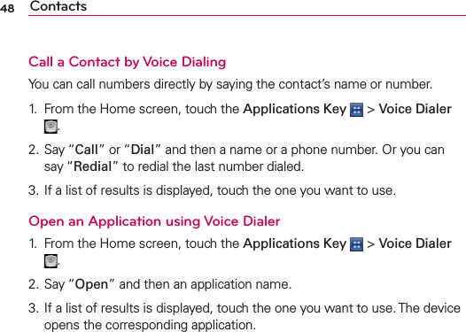 48 ContactsCall a Contact by Voice DialingYou can call numbers directly by saying the contact’s name or number.1.  From the Home screen, touch the Applications Key  &gt; Voice Dialer .2. Say “Call” or “Dial” and then a name or a phone number. Or you can say “Redial” to redial the last number dialed.3. If a list of results is displayed, touch the one you want to use.Open an Application using Voice Dialer1.  From the Home screen, touch the Applications Key  &gt; Voice Dialer .2. Say “Open” and then an application name.3. If a list of results is displayed, touch the one you want to use. The device opens the corresponding application.