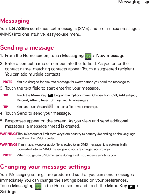 49MessagingMessagingYour LG AS695 combines text messages (SMS) and multimedia messages (MMS) into one intuitive, easy-to-use menu.Sending a message1.  From the Home screen, touch Messaging  &gt; New message.2. Enter a contact name or number into the To  ﬁeld. As you enter the contact name, matching contacts appear. Touch a suggested recipient. You can add multiple contacts. NOTE  You are charged for one text message for every person you send the message to.3. Touch the text ﬁeld to start entering your message. TIP   Touch the Menu Key  to open the Options menu. Choose from Call, Add subject, Discard, Attach, Insert Smiley, and All messages. TIP   You can touch Attach  to attach a ﬁle to your message.4. Touch Send to send your message.5. Responses appear on the screen. As you view and send additional messages, a message thread is created.WARNING!  The 160-character limit may vary from country to country depending on the language and how the SMS is coded.WARNING!  If an image, video or audio ﬁle is added to an SMS message, it is automatically converted into an MMS message and you are charged accordingly. NOTE  When you get an SMS message during a call, you receive a notiﬁcation.Changing your message settingsYour Messaging settings are predeﬁned so that you can send messages immediately. You can change the settings based on your preferences. Touch Messaging  in the Home screen and touch the Menu Key  &gt;  Settings.