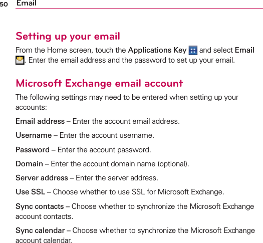 50 EmailSetting up your emailFrom the Home screen, touch the Applications Key   and select Email . Enter the email address and the password to set up your email.Microsoft Exchange email accountThe following settings may need to be entered when setting up your accounts:Email address – Enter the account email address.Username – Enter the account username.Password – Enter the account password.Domain – Enter the account domain name (optional).Server address – Enter the server address.Use SSL – Choose whether to use SSL for Microsoft Exchange.Sync contacts – Choose whether to synchronize the Microsoft Exchange account contacts.Sync calendar – Choose whether to synchronize the Microsoft Exchange account calendar.