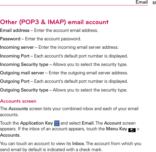 Other (POP3 &amp; IMAP) email accountEmail address – Enter the account email address.Password – Enter the account password.Incoming server – Enter the incoming email server address.Incoming Port – Each account’s default port number is displayed.Incoming Security type – Allows you to select the security type.Outgoing mail server – Enter the outgoing email server address.Outgoing Port – Each account’s default port number is displayed.Outgoing Security type – Allows you to select the security type.Accounts screenThe Accounts screen lists your combined inbox and each of your email accounts.Touch the Application Key  and select Email. The Account screen appears. If the inbox of an account appears, touch the Menu Key  &gt; Accounts.You can touch an account to view its Inbox. The account from which you send email by default is indicated with a check mark.51Email