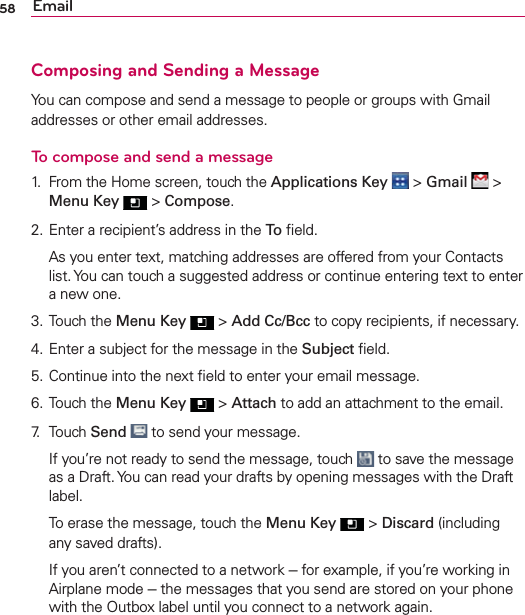 58 EmailComposing and Sending a MessageYou can compose and send a message to people or groups with Gmail addresses or other email addresses.To compose and send a message1.  From the Home screen, touch the Applications Key  &gt; Gmail  &gt; Menu Key  &gt; Compose.2. Enter a recipient’s address in the To ﬁeld.  As you enter text, matching addresses are offered from your Contacts list. You can touch a suggested address or continue entering text to enter a new one.3. Touch the Menu Key  &gt; Add Cc/Bcc to copy recipients, if necessary.4. Enter a subject for the message in the Subject ﬁeld.5. Continue into the next ﬁeld to enter your email message.6. Touch the Menu Key  &gt; Attach to add an attachment to the email.7. Touch Send  to send your message.  If you’re not ready to send the message, touch   to save the message as a Draft. You can read your drafts by opening messages with the Draft label.  To erase the message, touch the Menu Key  &gt; Discard (including any saved drafts).  If you aren’t connected to a network - for example, if you’re working in Airplane mode - the messages that you send are stored on your phone with the Outbox label until you connect to a network again.