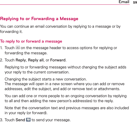 59EmailReplying to or Forwarding a MessageYou can continue an email conversation by replying to a message or by forwarding it.To reply to or forward a message1. Touch   on the message header to access options for replying or forwarding the message.2. Touch Reply, Reply all, or Forward.  Replying to or forwarding messages without changing the subject adds your reply to the current conversation.  Changing the subject starts a new conversation. The message will open in a new screen where you can add or remove addresses, edit the subject, and add or remove text or attachments.  You can add one or more people to an ongoing conversation by replying to all and then adding the new person’s address(es) to the reply.  Note that the conversation text and previous messages are also included in your reply (or forward).3. Touch Send  to send your message.