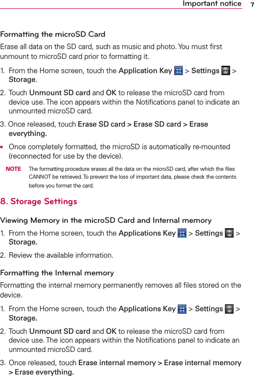7Important noticeFormatting the microSD CardErase all data on the SD card, such as music and photo. You must ﬁrst unmount to microSD card prior to formatting it.1.  From the Home screen, touch the Application Key  &gt; Settings  &gt; Storage.2. Touch Unmount SD card and OK to release the microSD card from device use. The icon appears within the Notiﬁcations panel to indicate an unmounted microSD card.3. Once released, touch Erase SD card &gt; Erase SD card &gt; Erase everything.O  Once completely formatted, the microSD is automatically re-mounted (reconnected for use by the device). NOTE  The formatting procedure erases all the data on the microSD card, after which the ﬁles CANNOT be retrieved. To prevent the loss of important data, please check the contents before you format the card.8. Storage SettingsViewing Memory in the microSD Card and Internal memory1.  From the Home screen, touch the Applications Key  &gt; Settings  &gt; Storage.2. Review the available information.Formatting the Internal memoryFormatting the internal memory permanently removes all ﬁles stored on the device.1.  From the Home screen, touch the Applications Key  &gt; Settings  &gt; Storage.2. Touch Unmount SD card and OK to release the microSD card from device use. The icon appears within the Notiﬁcations panel to indicate an unmounted microSD card.3. Once released, touch Erase internal memory &gt; Erase internal memory &gt; Erase everything.
