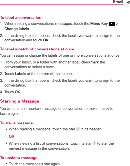61EmailTo label a conversation1.  When reading a conversation’s messages, touch the Menu Key  &gt; Change labels.2. In the dialog box that opens, check the labels you want to assign to the conversation and touch OK.To label a batch of conversations at onceYou can assign or change the labels of one or more conversations at once.1.  From your Inbox, or a folder with another label, checkmark the conversations to select a batch.2. Touch Labels at the bottom of the screen.3. In the dialog box that opens, check the labels you want to assign to the conversation.4. Touch OK.Starring a MessageYou can star an important message or conversation to make it easy to locate again.To star a message  When reading a message, touch the star   in its header.  OR  When viewing a list of conversations, touch its star   to star the newest message in the conversation.To unstar a message  Touch the message’s star again.