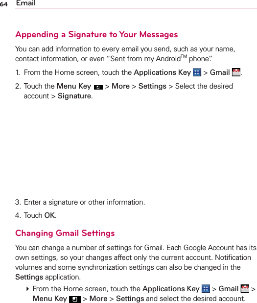 64 EmailAppending a Signature to Your MessagesYou can add information to every email you send, such as your name, contact information, or even “Sent from my AndroidTM phone”.1.  From the Home screen, touch the Applications Key  &gt; Gmail .2. Touch the Menu Key  &gt; More &gt; Settings &gt; Select the desired account &gt; Signature.3. Enter a signature or other information.4. Touch OK.Changing Gmail SettingsYou can change a number of settings for Gmail. Each Google Account has its own settings, so your changes affect only the current account. Notiﬁcation volumes and some synchronization settings can also be changed in the Settings application.  From the Home screen, touch the Applications Key  &gt; Gmail  &gt; Menu Key  &gt; More &gt; Settings and select the desired account.