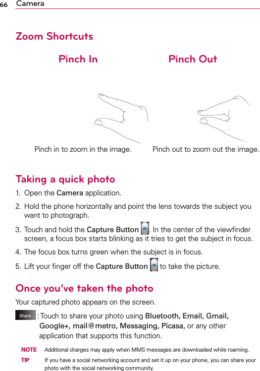 66 CameraZoom Shortcuts              Pinch In                       Pinch OutTaking a quick photo1. Open the Camera application.2. Hold the phone horizontally and point the lens towards the subject you want to photograph.3. Touch and hold the Capture Button . In the center of the viewﬁnder screen, a focus box starts blinking as it tries to get the subject in focus.4. The focus box turns green when the subject is in focus.5. Lift your ﬁnger off the Capture Button  to take the picture. Once you’ve taken the photoYour captured photo appears on the screen. :  Touch to share your photo using Bluetooth, Email, Gmail, Google+, mail@metro, Messaging, Picasa, or any other application that supports this function. NOTE  Additional charges may apply when MMS messages are downloaded while roaming. TIP   If you have a social networking account and set it up on your phone, you can share your photo with the social networking community.Pinch in to zoom in the image. Pinch out to zoom out the image.