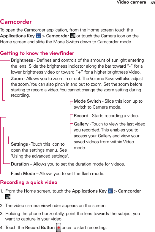 69Video cameraCamcorderTo open the Camcorder application, from the Home screen touch the Applications Key  &gt; Camcorder  or touch the Camera icon on the Home screen and slide the Mode Switch down to Camcorder mode.Getting to know the viewﬁnderRecording a quick video1.  From the Home screen, touch the Applications Key  &gt; Camcorder .2. The video camera viewﬁnder appears on the screen.3. Holding the phone horizontally, point the lens towards the subject you want to capture in your video.4. Touch the Record Button  once to start recording.Duration – Allows you to set the duration mode for videos.Zoom - Allows you to zoom in or out. The Volume Keys will also adjust the zoom. You can also pinch in and out to zoom. Set the zoom before starting to record a video. You cannot change the zoom setting during recording.Settings - Touch this icon to open the settings menu. See &apos;Using the advanced settings&apos;.Brightness - Deﬁnes and controls of the amount of sunlight entering the lens. Slide the brightness indicator along the bar toward “-” for a lower brightness video or toward “+” for a higher brightness Video.Mode Switch - Slide this icon up to switch to Camera mode.Record - Starts recording a video.Gallery - Touch to view the last video you recorded. This enables you to access your Gallery and view your saved videos from within Video mode.Flash Mode – Allows you to set the ﬂash mode.