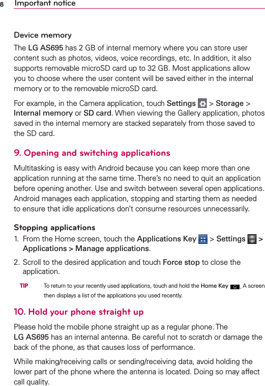 8Important noticeDevice memoryThe LG AS695 has 2 GB of internal memory where you can store user content such as photos, videos, voice recordings, etc. In addition, it also supports removable microSD card up to 32 GB. Most applications allow you to choose where the user content will be saved either in the internal memory or to the removable microSD card.For example, in the Camera application, touch Settings   &gt; Storage &gt; Internal memory or SD card. When viewing the Gallery application, photos saved in the internal memory are stacked separately from those saved to the SD card.9. Opening and switching applicationsMultitasking is easy with Android because you can keep more than one application running at the same time. There’s no need to quit an application before opening another. Use and switch between several open applications. Android manages each application, stopping and starting them as needed to ensure that idle applications don’t consume resources unnecessarily.Stopping applications1.  From the Home screen, touch the Applications Key   &gt; Settings   &gt; Applications &gt; Manage applications.2. Scroll to the desired application and touch Force stop to close the application. TIP   To return to your recently used applications, touch and hold the Home Key . A screen then displays a list of the applications you used recently.10. Hold your phone straight upPlease hold the mobile phone straight up as a regular phone. The  LG AS695 has an internal antenna. Be careful not to scratch or damage the back of the phone, as that causes loss of performance.While making/receiving calls or sending/receiving data, avoid holding the lower part of the phone where the antenna is located. Doing so may affect call quality.