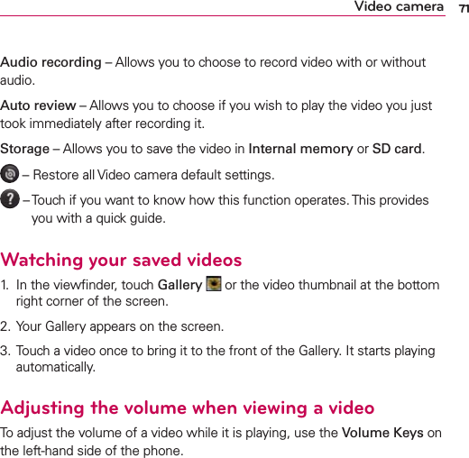 71Video cameraAudio recording – Allows you to choose to record video with or without audio.Auto review – Allows you to choose if you wish to play the video you just took immediately after recording it.Storage – Allows you to save the video in Internal memory or SD card. – Restore all Video camera default settings. –  Touch if you want to know how this function operates. This provides you with a quick guide.Watching your saved videos1.  In the viewﬁnder, touch Gallery  or the video thumbnail at the bottom right corner of the screen.2. Your Gallery appears on the screen.3. Touch a video once to bring it to the front of the Gallery. It starts playing automatically.Adjusting the volume when viewing a videoTo adjust the volume of a video while it is playing, use the Volume Keys on the left-hand side of the phone.