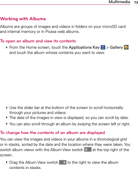 Working with AlbumsAlbums are groups of images and videos in folders on your microSD card and internal memory or in Picasa web albums.To open an album and view its contents  From the Home screen, touch the Applications Key  &gt; Gallery   and touch the album whose contents you want to view.  Use the slider bar at the bottom of the screen to scroll horizontally through your pictures and videos.  The date of the images in view is displayed, so you can scroll by date.  You can also scroll through an album by swiping the screen left or right.To change how the contents of an album are displayedYou can view the images and videos in your albums in a chronological grid or in stacks, sorted by the date and the location where they were taken. You switch album views with the Album View switch   at the top right of the screen.  Drag the Album View switch   to the right to view the album contents in stacks.73Multimedia